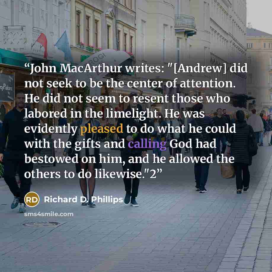 “John MacArthur writes: "[Andrew] did not seek to be the center of attention. He did not seem to resent those who labored in the limelight. He was evidently pleased to do what he could with the gifts and calling God had bestowed on him, and he allowed the others to do likewise."2” quote by Richard D. Phillips