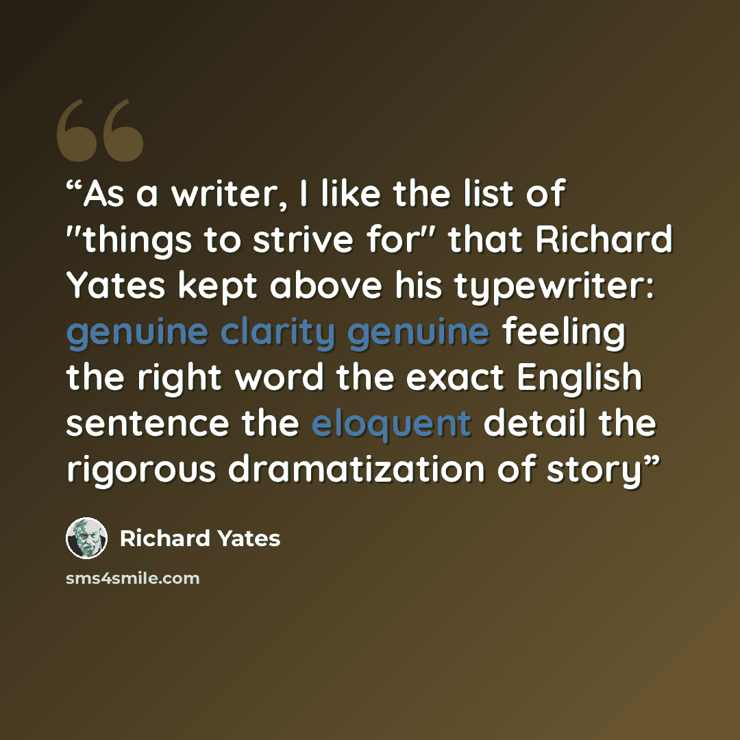 “As a writer, I like the list of "things to strive for" that Richard Yates kept above his typewriter: genuine clarity genuine feeling the right word the exact English sentence the eloquent detail the rigorous dramatization of story” quote by Richard Yates