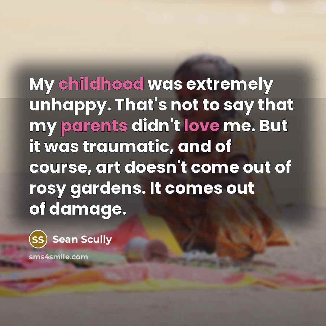 “My childhood was extremely unhappy. That's not to say that my parents didn't love me. But it was traumatic, and of course, art doesn't come out of rosy gardens. It comes out of damage.” quote by Sean Scully