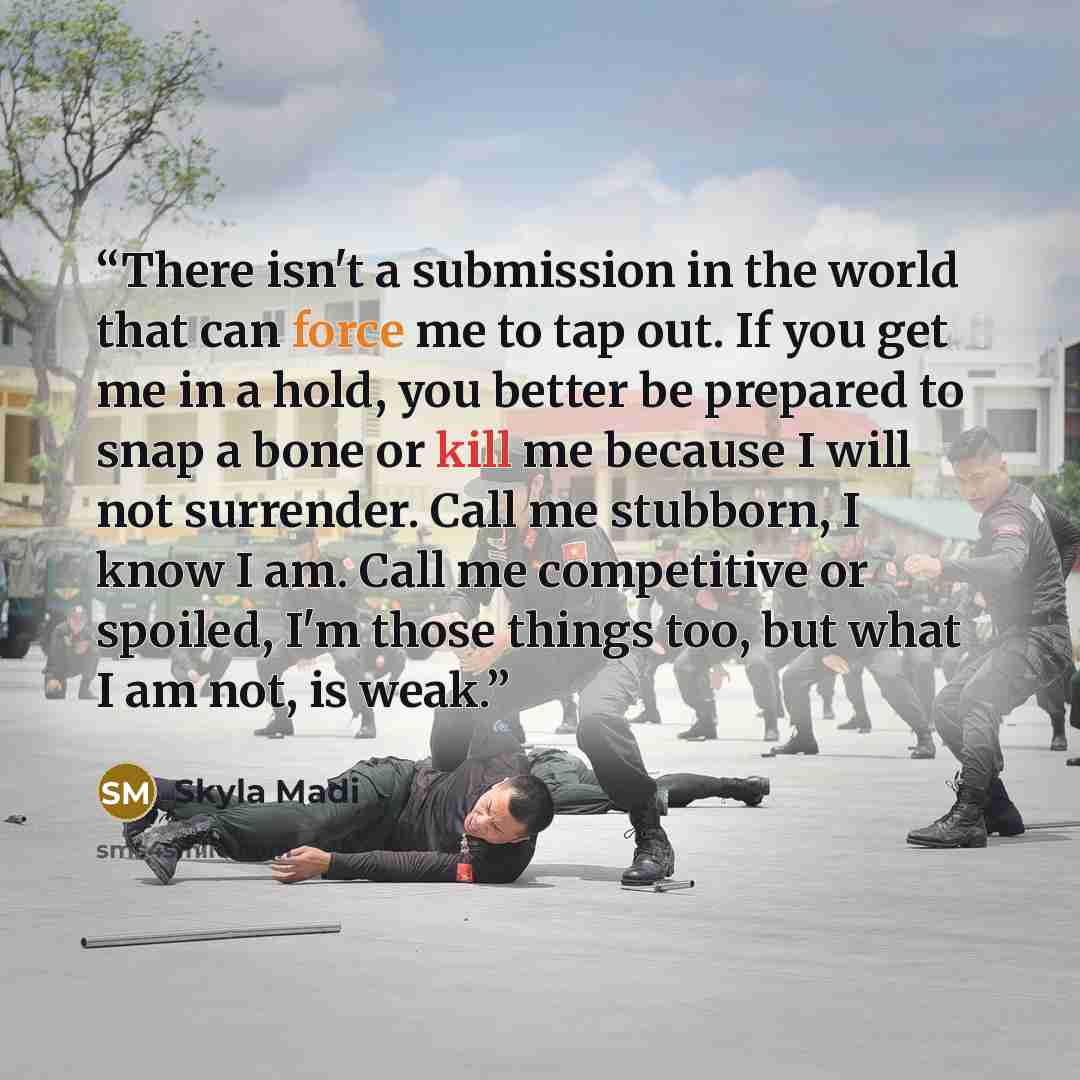 “There isn't a submission in the world that can force me to tap out. If you get me in a hold, you better be prepared to snap a bone or kill me because I will not surrender. Call me stubborn, I know I am. Call me competitive or spoiled, I'm those things too, but what I am not, is weak.” quote by Skyla Madi