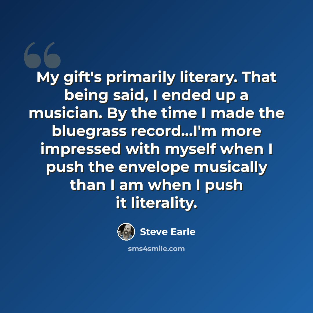 “My gift's primarily literary. That being said, I ended up a musician. By the time I made the bluegrass record...I'm more impressed with myself when I push the envelope musically than I am when I push it literality.” quote by Steve Earle