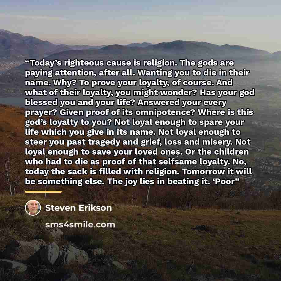 “Today’s righteous cause is religion. The gods are paying attention, after all. Wanting you to die in their name. Why? To prove your loyalty, of course. And what of their loyalty, you might wonder? Has your god blessed you and your life? Answered your every prayer? Given proof of its omnipotence?…” quote by Steven Erikson