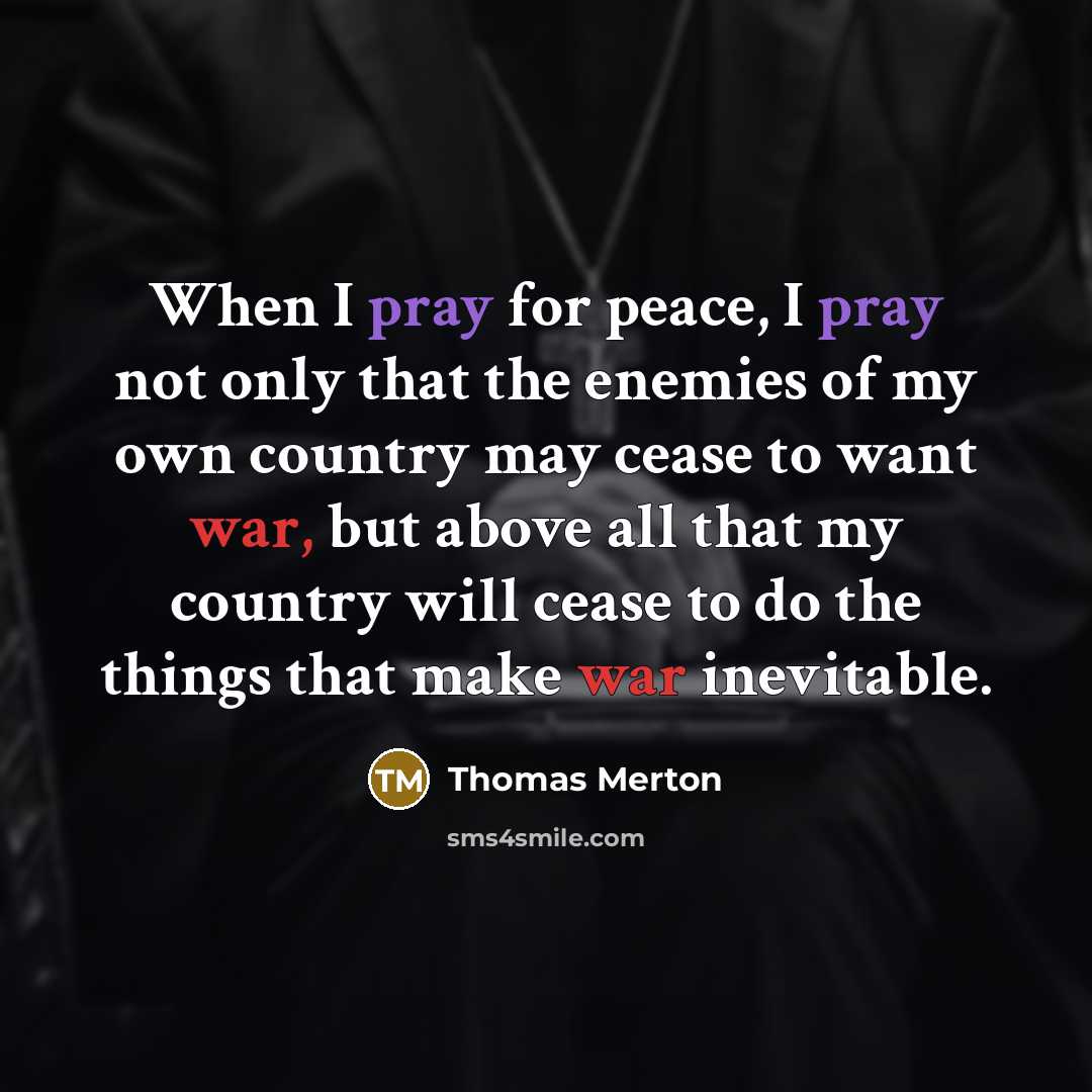 “When I pray for peace, I pray not only that the enemies of my own country may cease to want war, but above all that my country will cease to do the things that make war inevitable.” quote by Thomas Merton