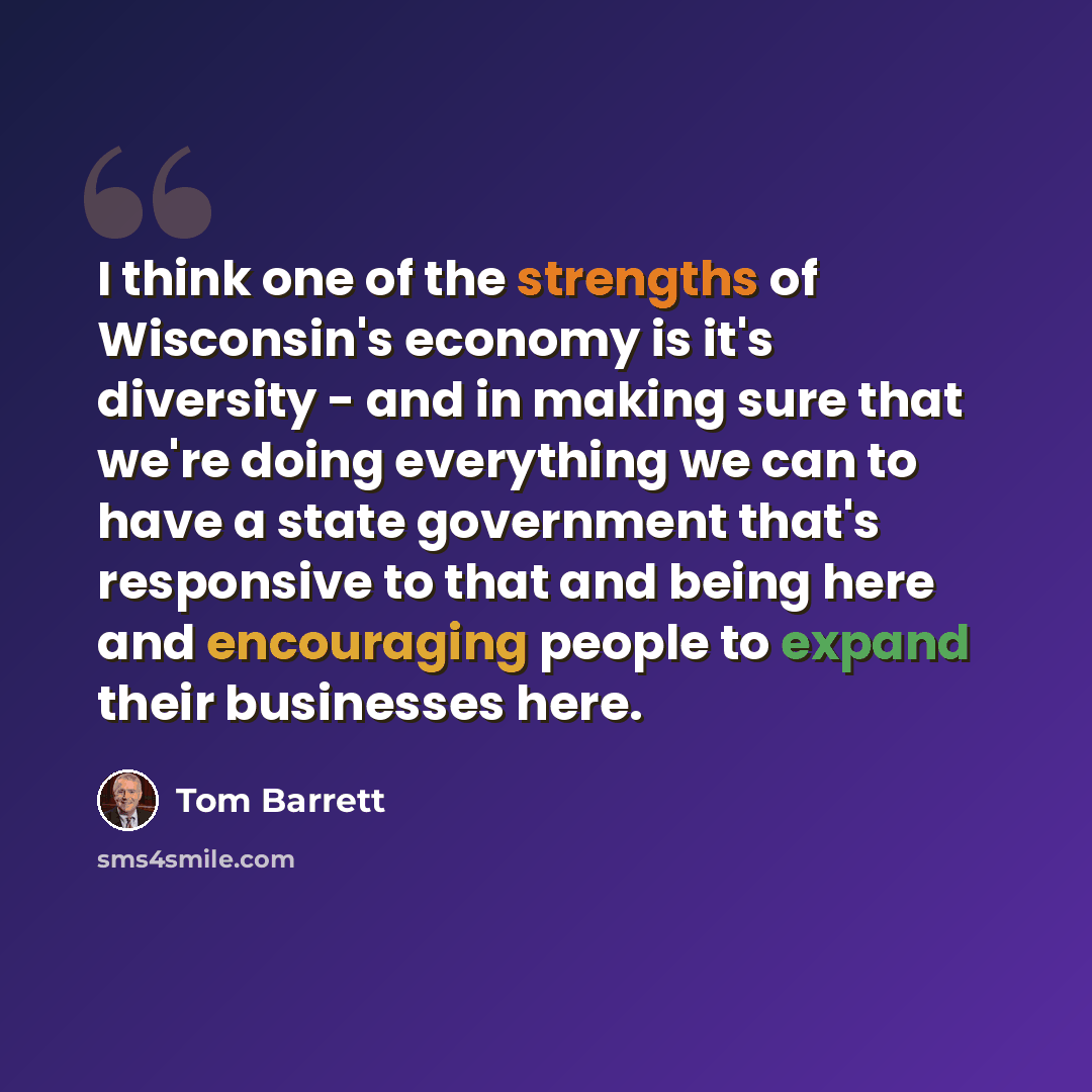 “I think one of the strengths of Wisconsin's economy is it's diversity - and in making sure that we're doing everything we can to have a state government that's responsive to that and being here and encouraging people to expand their businesses here.” quote by Tom Barrett