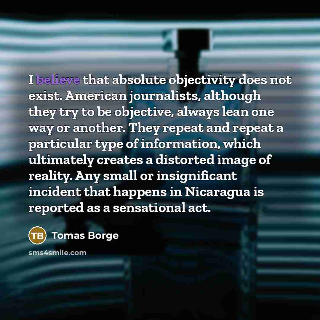“I believe that absolute objectivity does not exist. American journalists, although they try to be objective, always lean one way or another. They repeat and repeat a particular type of information, which ultimately creates a distorted image of reality. Any small or insignificant incident that…” quote by Tomas Borge
