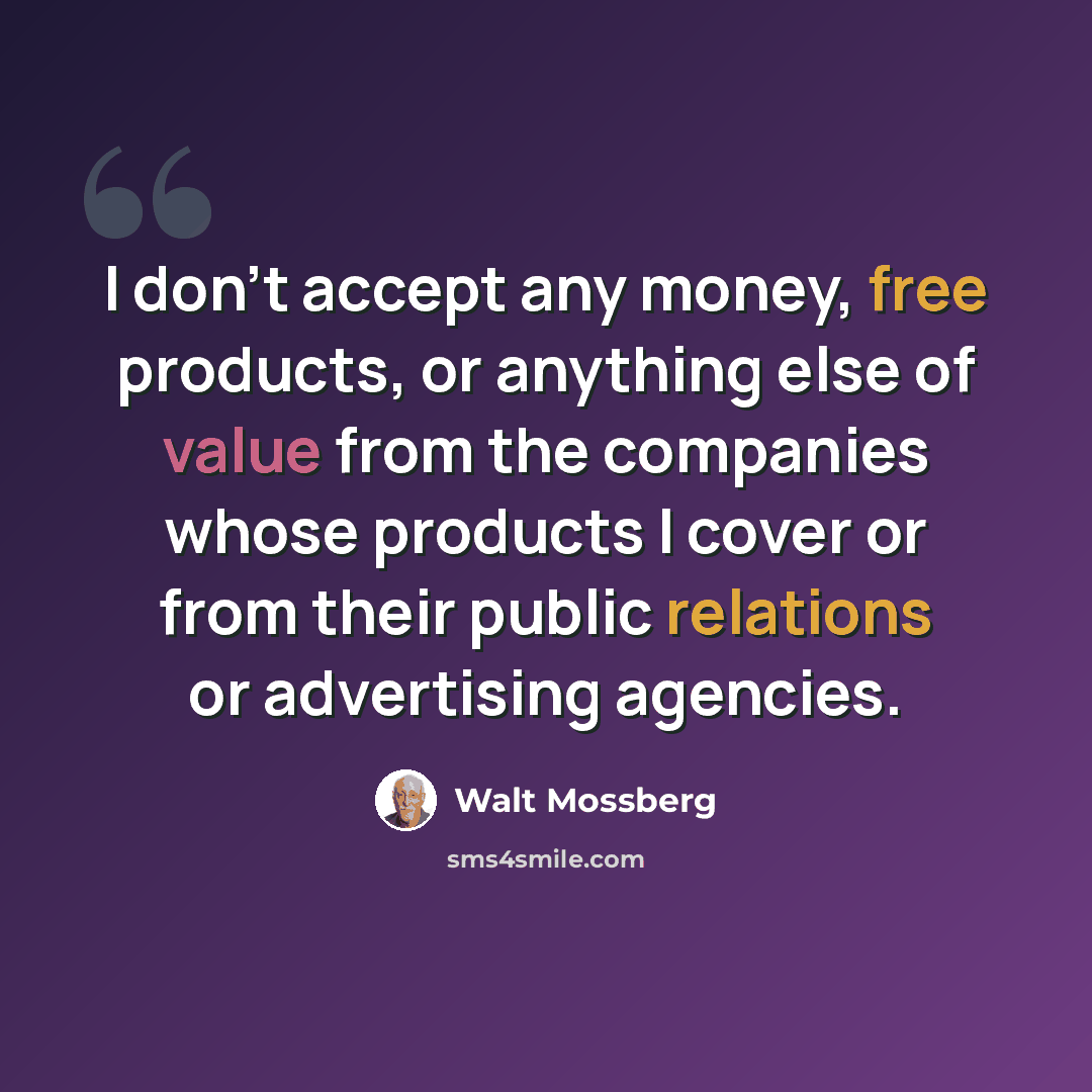 “I don't accept any money, free products, or anything else of value from the companies whose products I cover or from their public relations or advertising agencies.” quote by Walt Mossberg