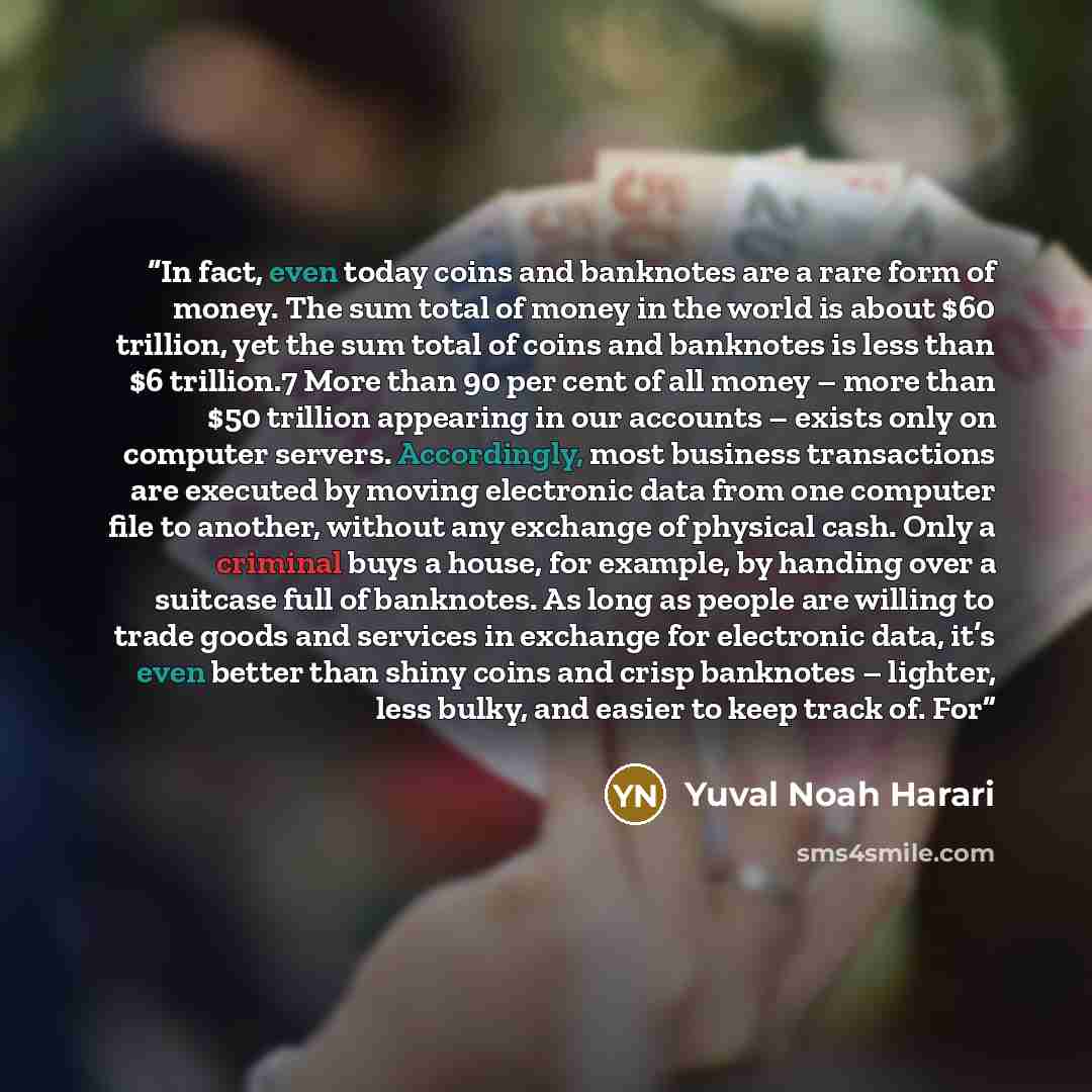 “In fact, even today coins and banknotes are a rare form of money. The sum total of money in the world is about $60 trillion, yet the sum total of coins and banknotes is less than $6 trillion.7 More than 90 per cent of all money – more than $50 trillion appearing in our accounts – exists only on…” quote by Yuval Noah Harari