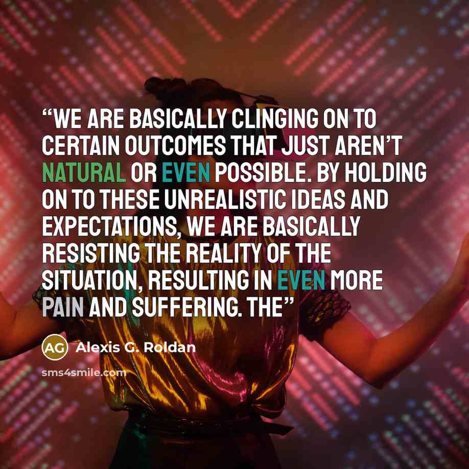 “we are basically clinging on to certain outcomes that just aren’t natural or even possible. By holding on to these unrealistic ideas and expectations, we are basically resisting the reality of the situation, resulting in even more pain and suffering. The” quote by Alexis G. Roldan
