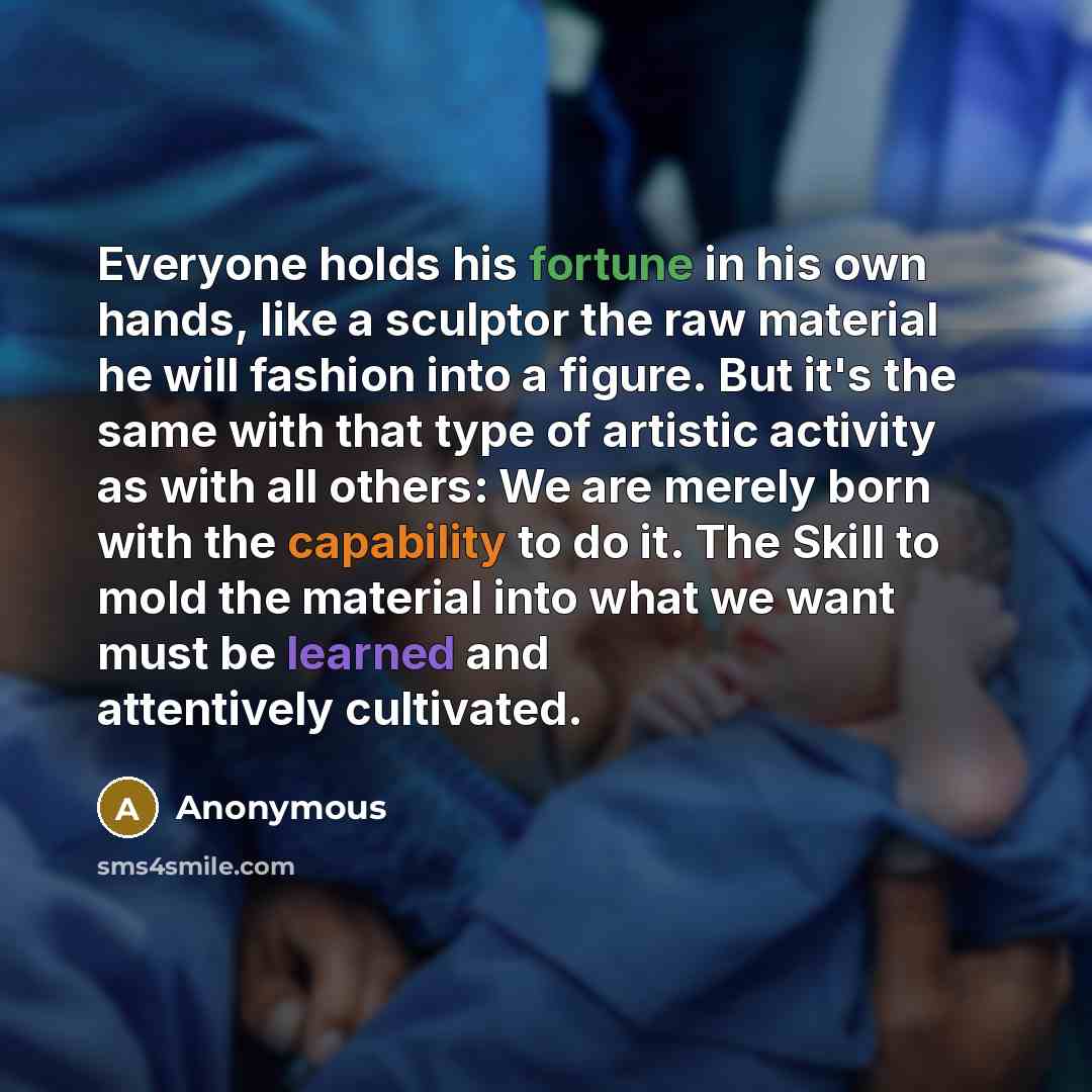 “Everyone holds his fortune in his own hands, like a sculptor the raw material he will fashion into a figure. But it's the same with that type of artistic activity as with all others: We are merely born with the capability to do it. The Skill to mold the material into what we want must be learned…” quote by Anonymous