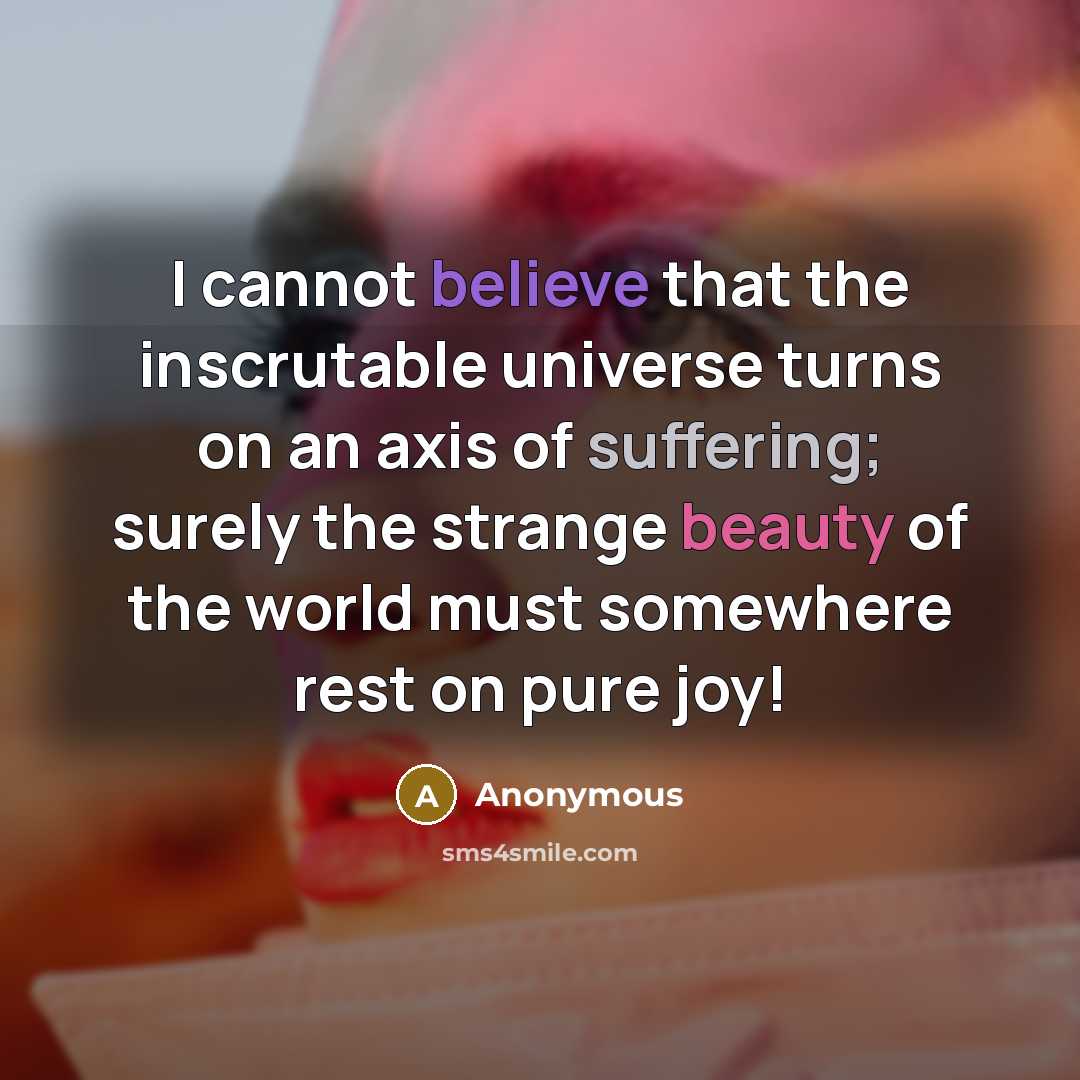 “I cannot believe that the inscrutable universe turns on an axis of suffering; surely the strange beauty of the world must somewhere rest on pure joy!” quote by Anonymous