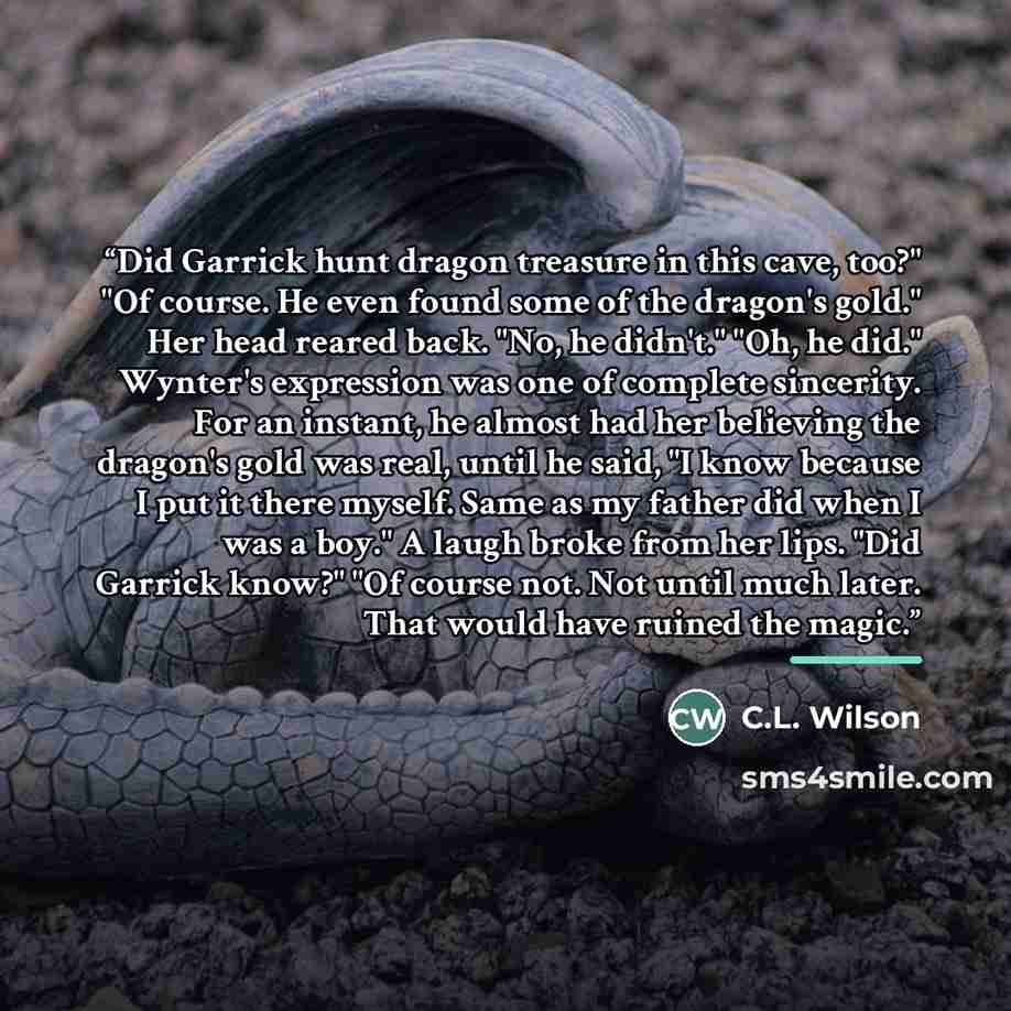 “Did Garrick hunt dragon treasure in this cave, too?" "Of course. He even found some of the dragon's gold." Her head reared back. "No, he didn't." "Oh, he did." Wynter's expression was one of complete sincerity. For an instant, he almost had her believing the dragon's gold was real, until he said…” quote by C.L. Wilson