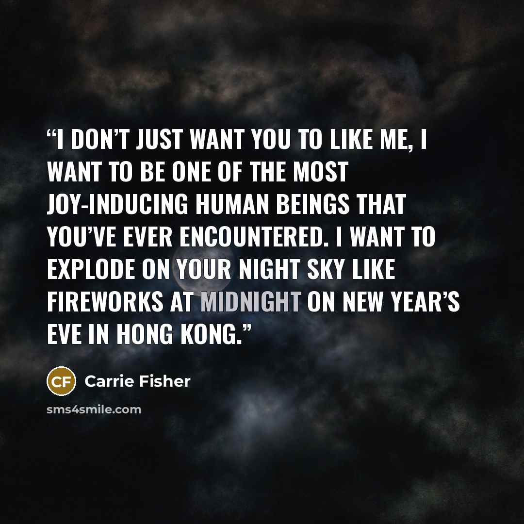 “I don’t just want you to like me, I want to be one of the most joy-inducing human beings that you’ve ever encountered. I want to explode on your night sky like fireworks at midnight on New Year’s Eve in Hong Kong.” quote by Carrie Fisher