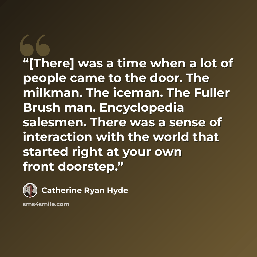“[There] was a time when a lot of people came to the door. The milkman. The iceman. The Fuller Brush man. Encyclopedia salesmen. There was a sense of interaction with the world that started right at your own front doorstep.” quote by Catherine Ryan Hyde