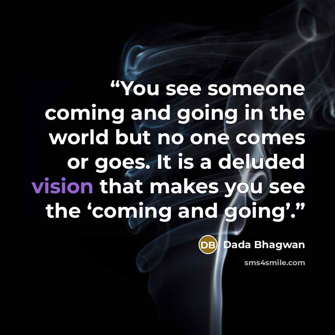 “You see someone coming and going in the world but no one comes or goes. It is a deluded vision that makes you see the ‘coming and going’.” quote by Dada Bhagwan