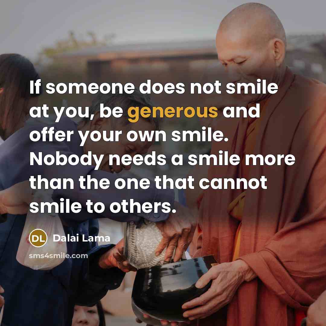 “If someone does not smile at you, be generous and offer your own smile. Nobody needs a smile more than the one that cannot smile to others.” quote by Dalai Lama