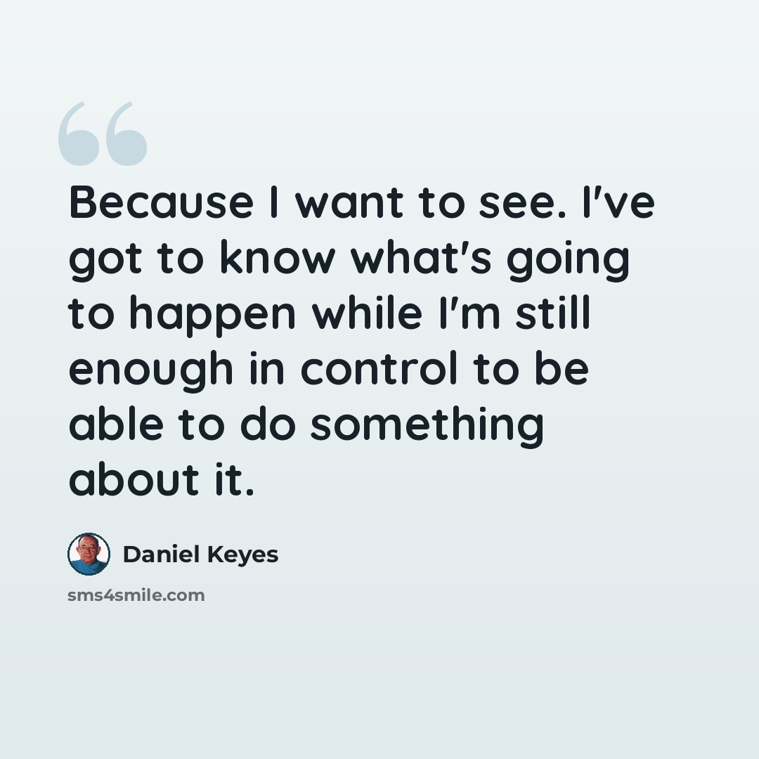 “Because I want to see. I've got to know what's going to happen while I'm still enough in control to be able to do something about it.” quote by Daniel Keyes