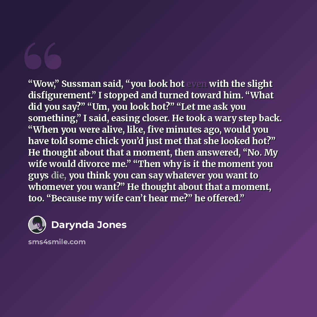 “Wow,” Sussman said, “you look hot even with the slight disfigurement.” I stopped and turned toward him. “What did you say?” “Um, you look hot?” “Let me ask you something,” I said, easing closer. He took a wary step back. “When you were alive, like, five minutes ago, would you have told some chick…” quote by Darynda Jones