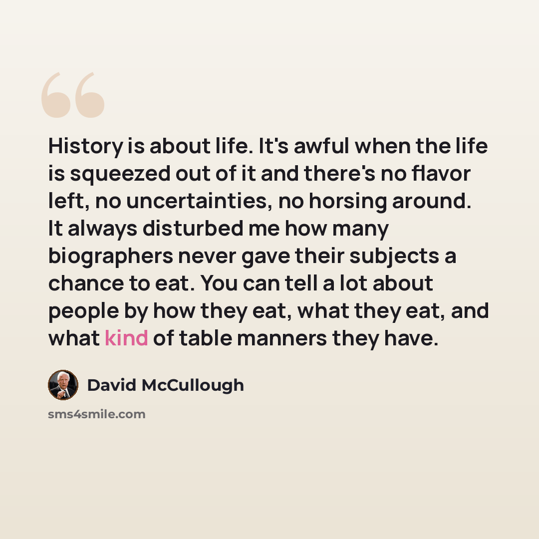 “History is about life. It's awful when the life is squeezed out of it and there's no flavor left, no uncertainties, no horsing around. It always disturbed me how many biographers never gave their subjects a chance to eat. You can tell a lot about people by how they eat, what they eat, and what…” quote by David McCullough