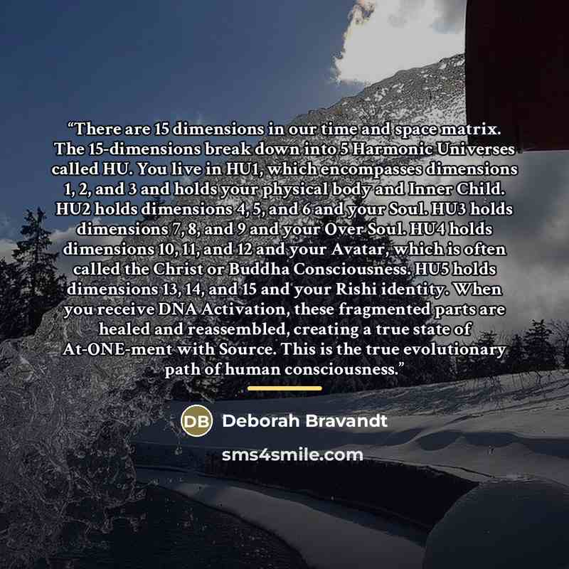 “There are 15 dimensions in our time and space matrix. The 15-dimensions break down into 5 Harmonic Universes called HU. You live in HU1, which encompasses dimensions 1, 2, and 3 and holds your physical body and Inner Child. HU2 holds dimensions 4, 5, and 6 and your Soul. HU3 holds dimensions 7, 8…” quote by Deborah Bravandt
