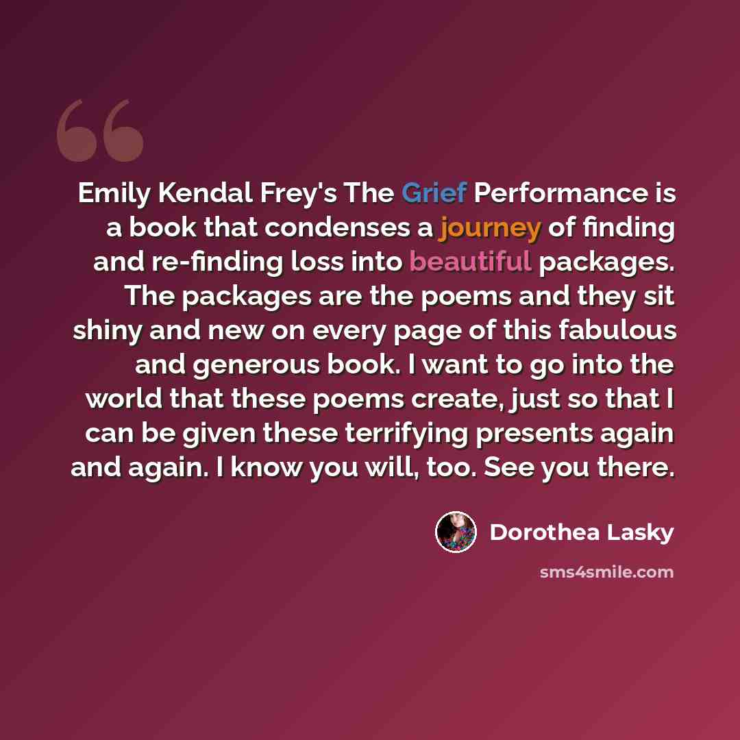 “Emily Kendal Frey's The Grief Performance is a book that condenses a journey of finding and re-finding loss into beautiful packages. The packages are the poems and they sit shiny and new on every page of this fabulous and generous book. I want to go into the world that these poems create, just so…” quote by Dorothea Lasky