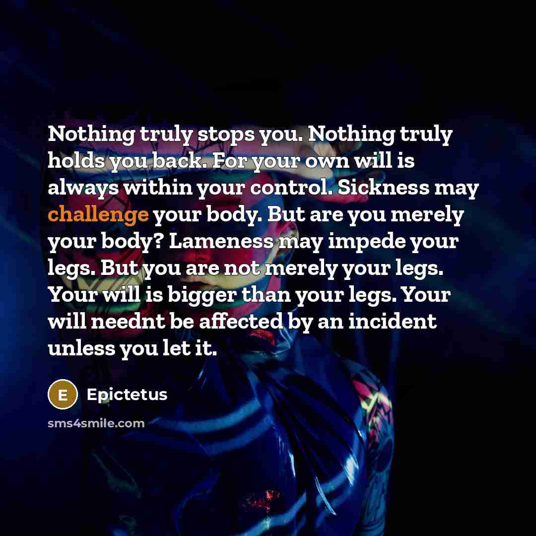 “Nothing truly stops you. Nothing truly holds you back. For your own will is always within your control. Sickness may challenge your body. But are you merely your body? Lameness may impede your legs. But you are not merely your legs. Your will is bigger than your legs. Your will neednt be affected…” quote by Epictetus