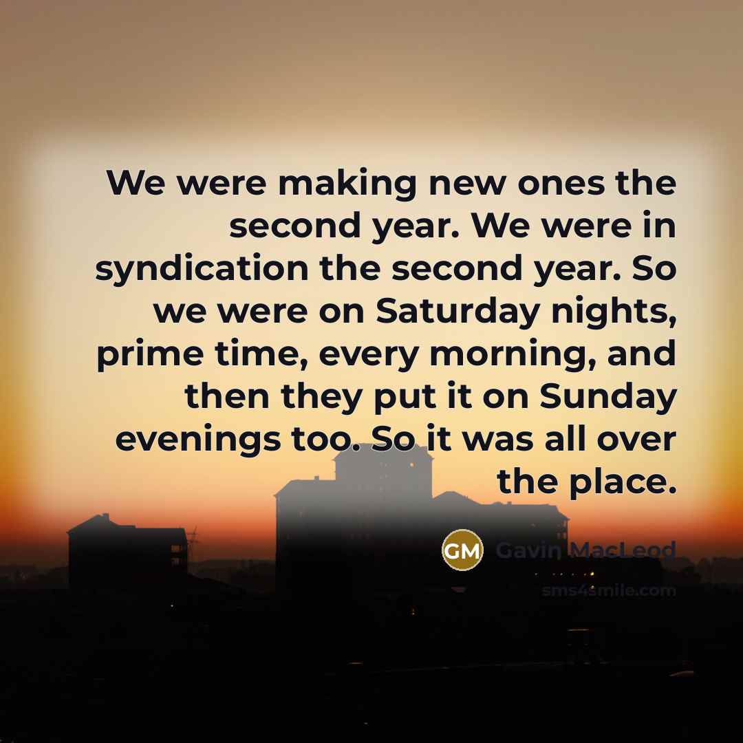 “We were making new ones the second year. We were in syndication the second year. So we were on Saturday nights, prime time, every morning, and then they put it on Sunday evenings too. So it was all over the place.” quote by Gavin MacLeod