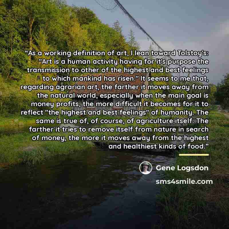 “As a working definition of art, I lean toward Tolstoy's: "Art is a human activity having for it's purpose the transmission to other of the highest and best feelings to which mankind has risen." It seems to me that, regarding agrarian art, the farther it moves away from the natural world…” quote by Gene Logsdon