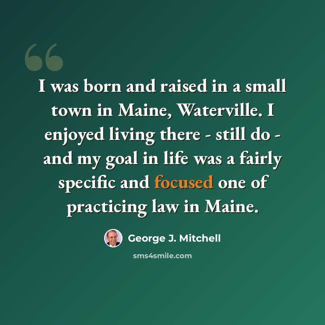 “I was born and raised in a small town in Maine, Waterville. I enjoyed living there - still do - and my goal in life was a fairly specific and focused one of practicing law in Maine.” quote by George J. Mitchell