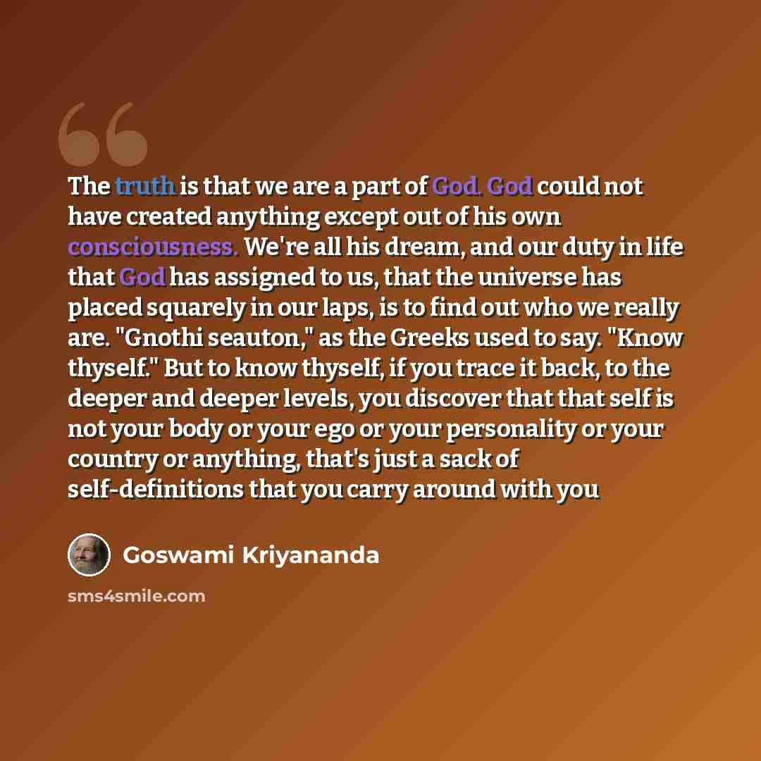 “The truth is that we are a part of God. God could not have created anything except out of his own consciousness. We're all his dream, and our duty in life that God has assigned to us, that the universe has placed squarely in our laps, is to find out who we really are. "Gnothi seauton," as the…” quote by Goswami Kriyananda