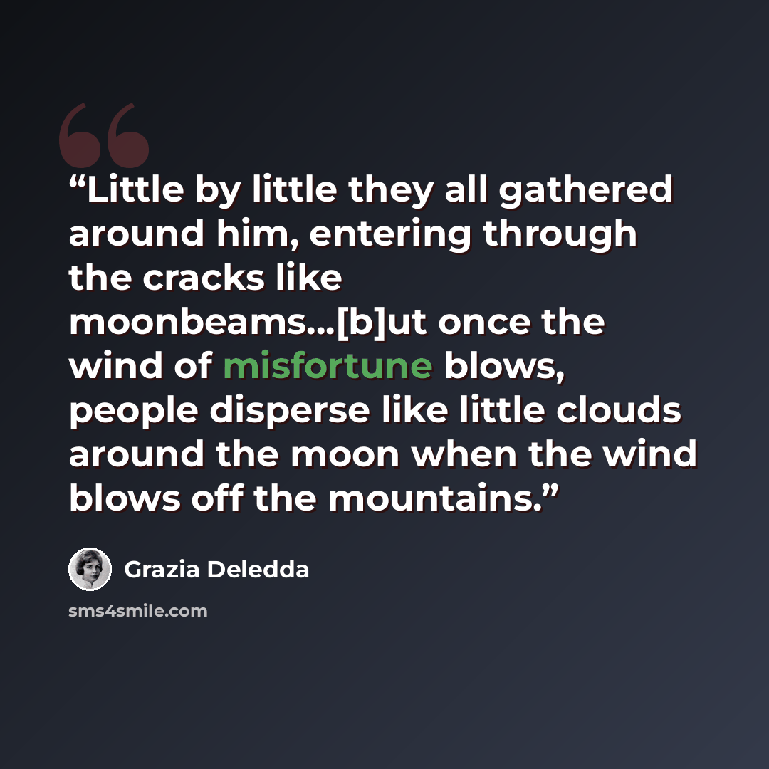 “Little by little they all gathered around him, entering through the cracks like moonbeams...[b]ut once the wind of misfortune blows, people disperse like little clouds around the moon when the wind blows off the mountains.” quote by Grazia Deledda