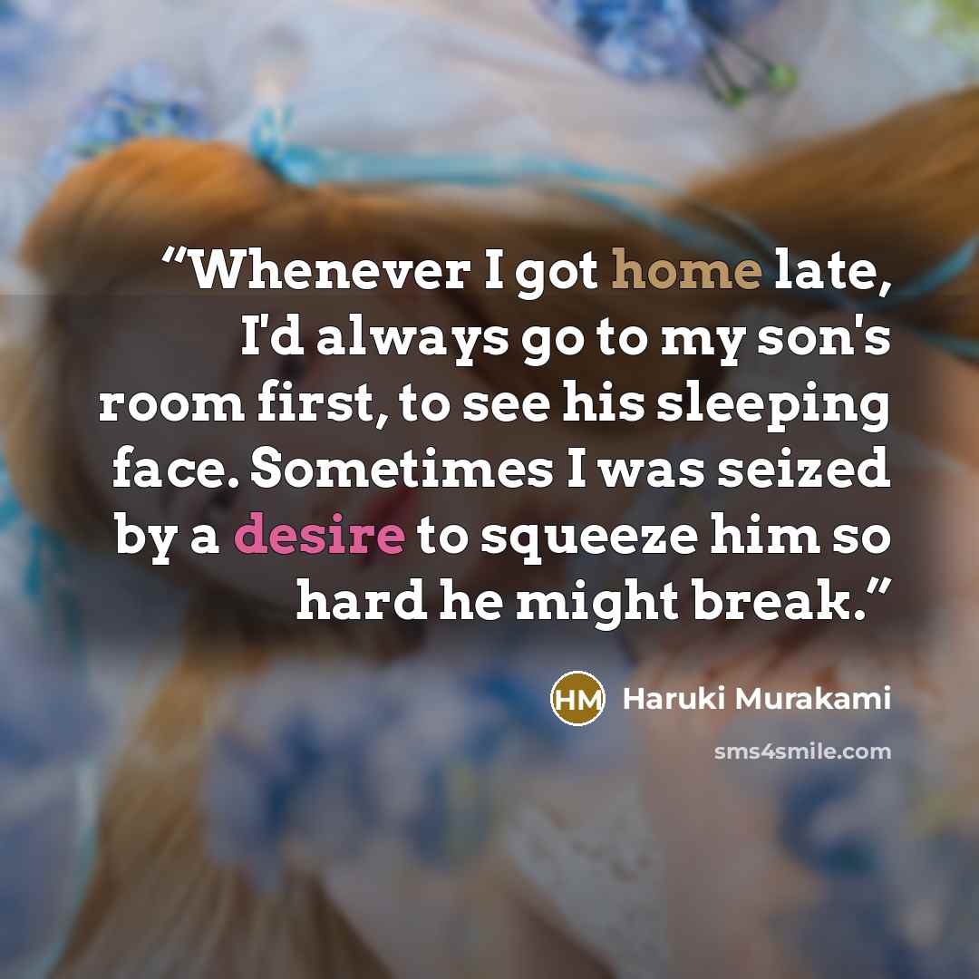 “Whenever I got home late, I'd always go to my son's room first, to see his sleeping face. Sometimes I was seized by a desire to squeeze him so hard he might break.” quote by Haruki Murakami