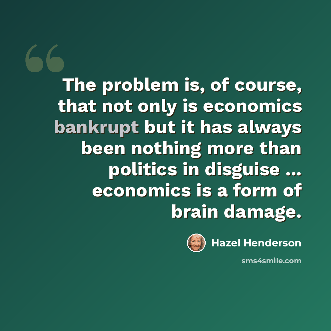 “The problem is, of course, that not only is economics bankrupt but it has always been nothing more than politics in disguise ... economics is a form of brain damage.” quote by Hazel Henderson