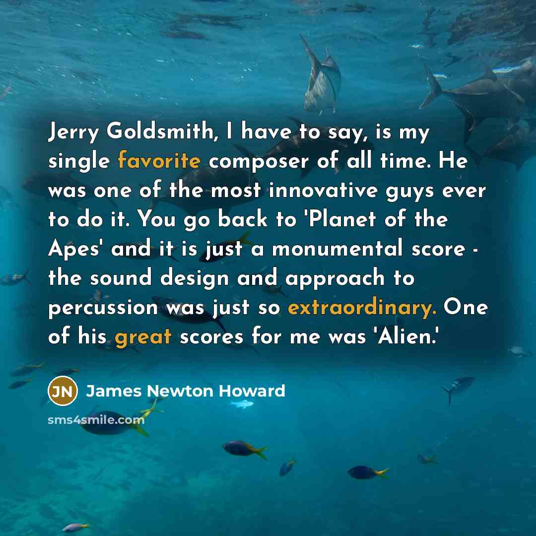 “Jerry Goldsmith, I have to say, is my single favorite composer of all time. He was one of the most innovative guys ever to do it. You go back to 'Planet of the Apes' and it is just a monumental score - the sound design and approach to percussion was just so extraordinary. One of his great scores…” quote by James Newton Howard