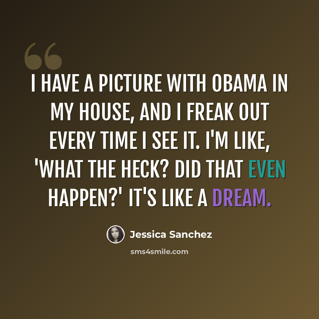“I have a picture with Obama in my house, and I freak out every time I see it. I'm like, 'What the heck? Did that even happen?' It's like a dream.” quote by Jessica Sanchez