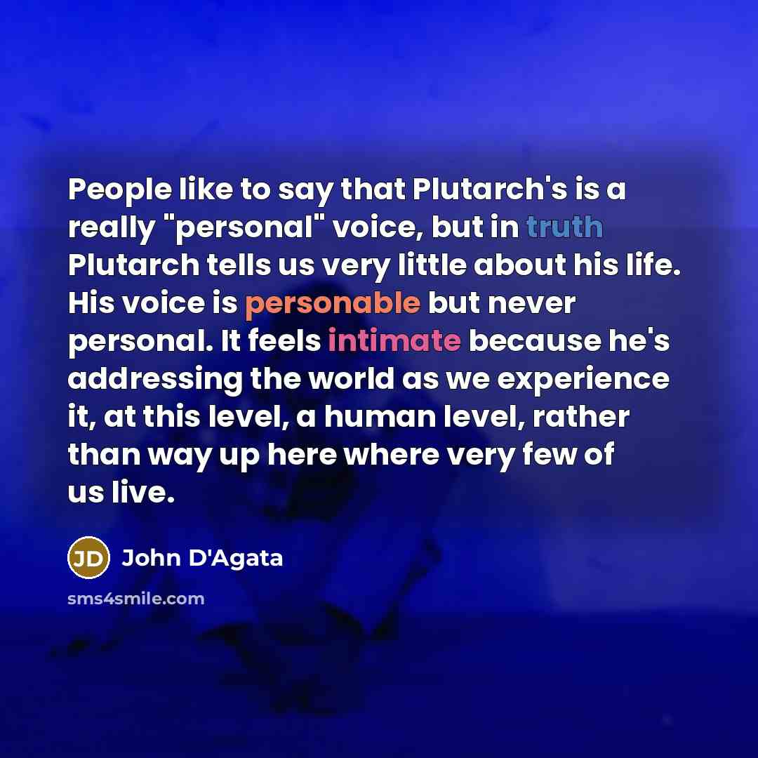 “People like to say that Plutarch's is a really "personal" voice, but in truth Plutarch tells us very little about his life. His voice is personable but never personal. It feels intimate because he's addressing the world as we experience it, at this level, a human level, rather than way up here…” quote by John D'Agata
