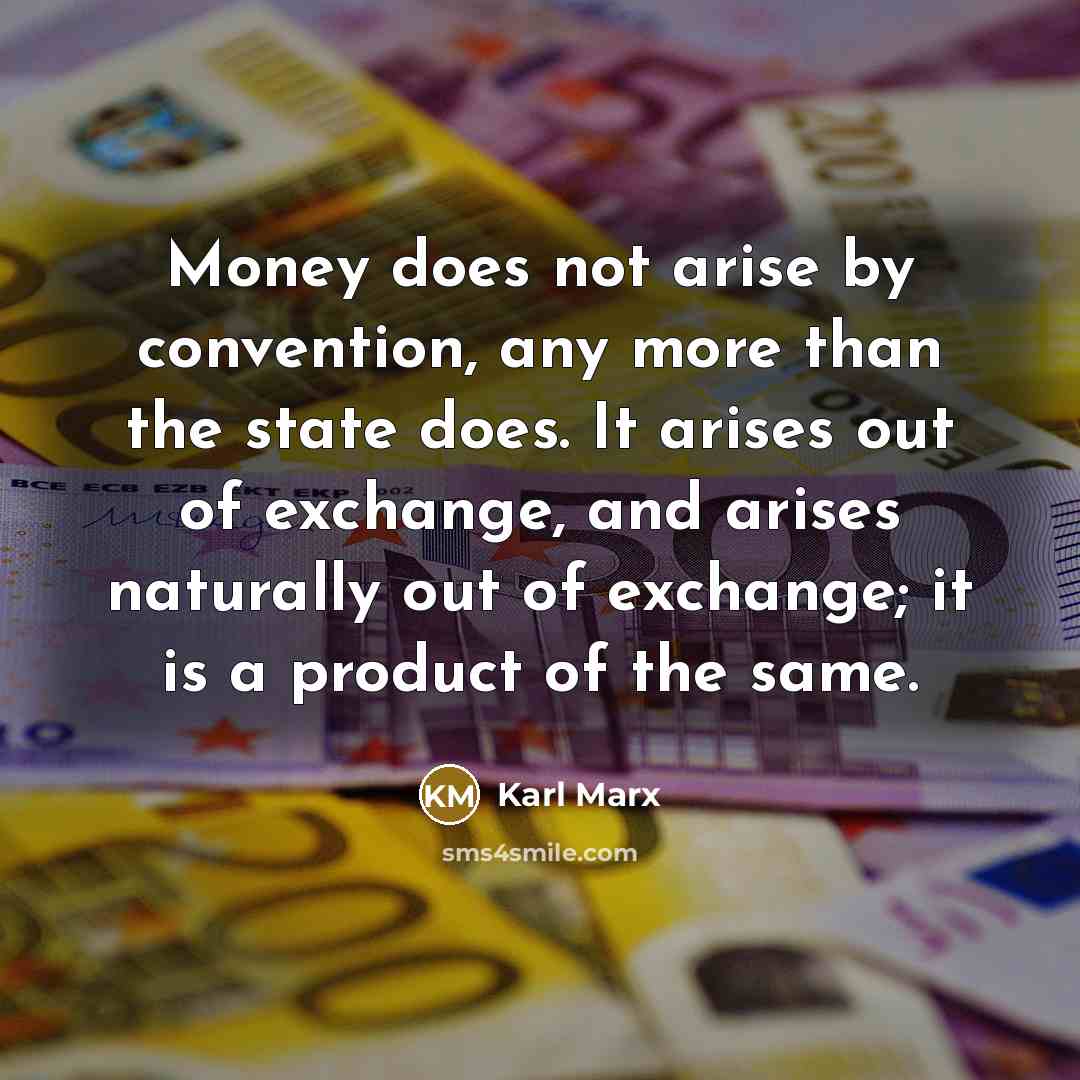 “Money does not arise by convention, any more than the state does. It arises out of exchange, and arises naturally out of exchange; it is a product of the same.” quote by Karl Marx