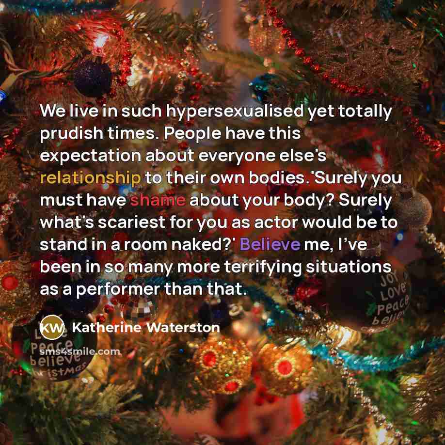 “We live in such hypersexualised yet totally prudish times. People have this expectation about everyone else's relationship to their own bodies.'Surely you must have shame about your body? Surely what's scariest for you as actor would be to stand in a room naked?' Believe me, I've been in so many…” quote by Katherine Waterston