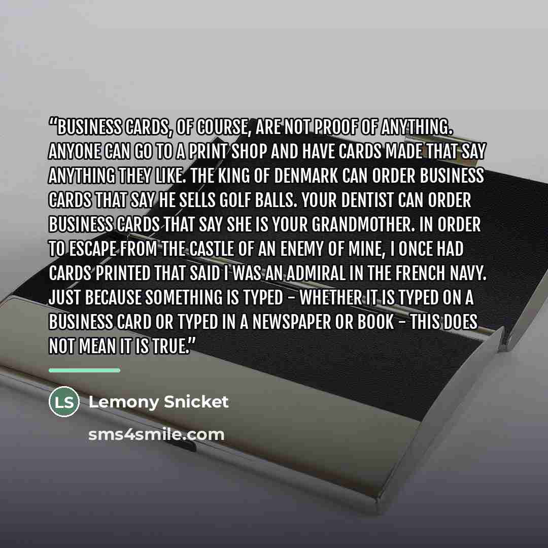 “Business cards, of course, are not proof of anything. Anyone can go to a print shop and have cards made that say anything they like. The king of Denmark can order business cards that say he sells golf balls. Your dentist can order business cards that say she is your grandmother. In order to escape…” quote by Lemony Snicket