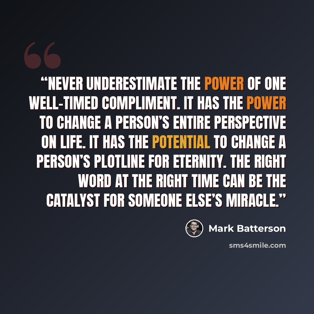 “Never underestimate the power of one well-timed compliment. It has the power to change a person’s entire perspective on life. It has the potential to change a person’s plotline for eternity. The right word at the right time can be the catalyst for someone else’s miracle.” quote by Mark Batterson