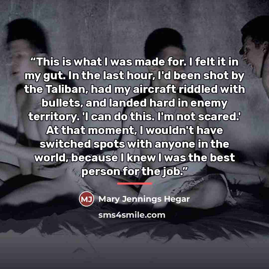 “This is what I was made for. I felt it in my gut. In the last hour, I'd been shot by the Taliban, had my aircraft riddled with bullets, and landed hard in enemy territory. 'I can do this. I'm not scared.' At that moment, I wouldn't have switched spots with anyone in the world, because I knew I was…” quote by mary jennings hegar