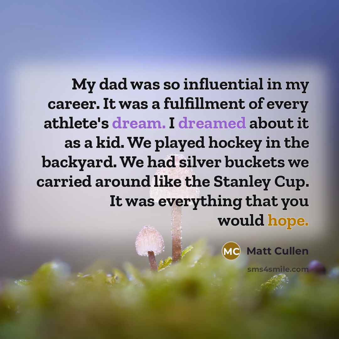 “My dad was so influential in my career. It was a fulfillment of every athlete's dream. I dreamed about it as a kid. We played hockey in the backyard. We had silver buckets we carried around like the Stanley Cup. It was everything that you would hope.” quote by Matt Cullen