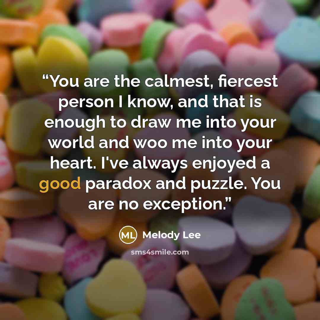 “You are the calmest, fiercest person I know, and that is enough to draw me into your world and woo me into your heart. I've always enjoyed a good paradox and puzzle. You are no exception.” quote by Melody Lee