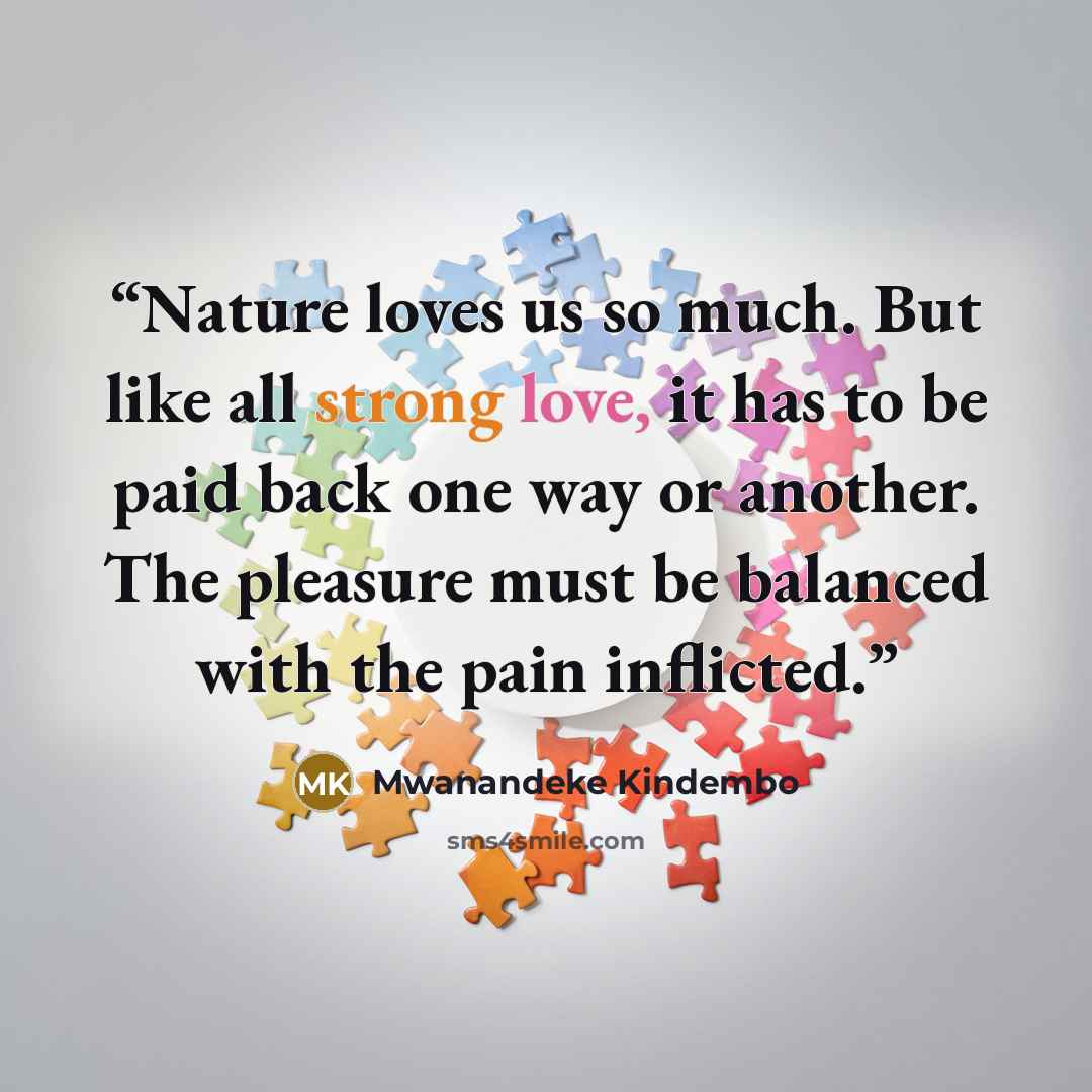 “Nature loves us so much. But like all strong love, it has to be paid back one way or another. The pleasure must be balanced with the pain inflicted.” quote by Mwanandeke Kindembo