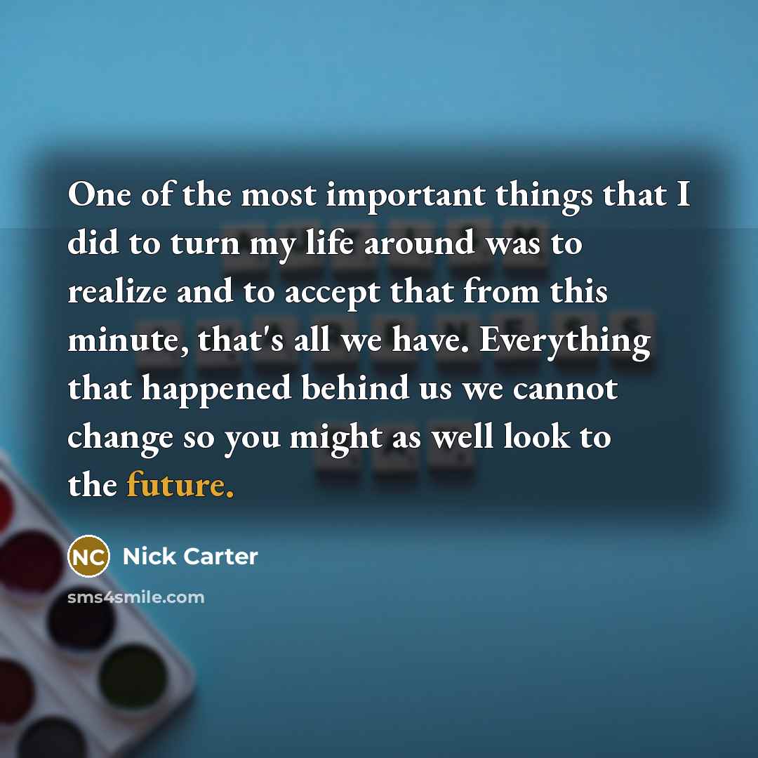 “One of the most important things that I did to turn my life around was to realize and to accept that from this minute, that's all we have. Everything that happened behind us we cannot change so you might as well look to the future.” quote by Nick Carter
