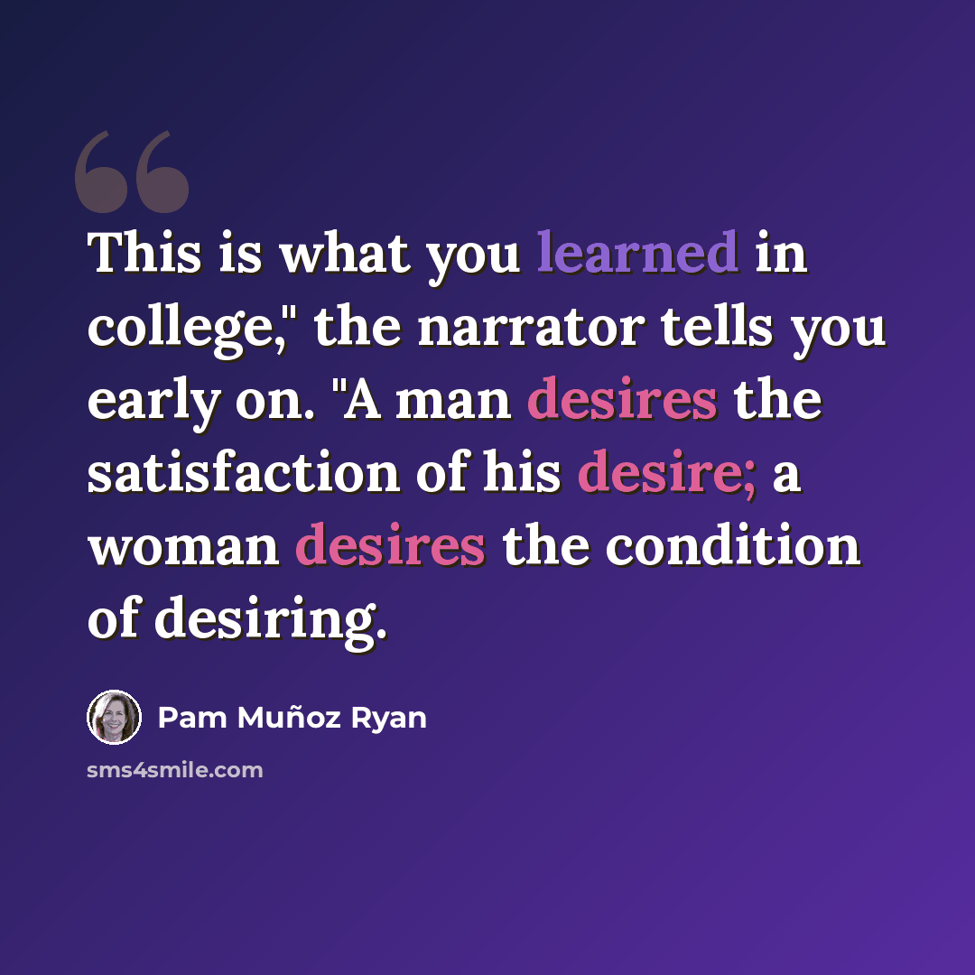 “This is what you learned in college," the narrator tells you early on. "A man desires the satisfaction of his desire; a woman desires the condition of desiring.” quote by Pam Muñoz Ryan