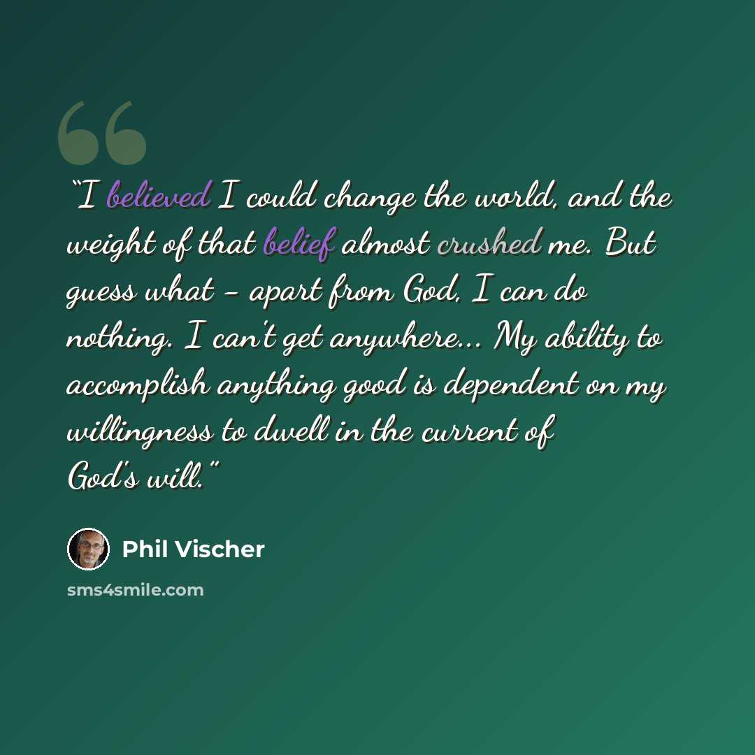 “I believed I could change the world, and the weight of that belief almost crushed me. But guess what - apart from God, I can do nothing. I can't get anywhere... My ability to accomplish anything good is dependent on my willingness to dwell in the current of God's will.” quote by Phil Vischer