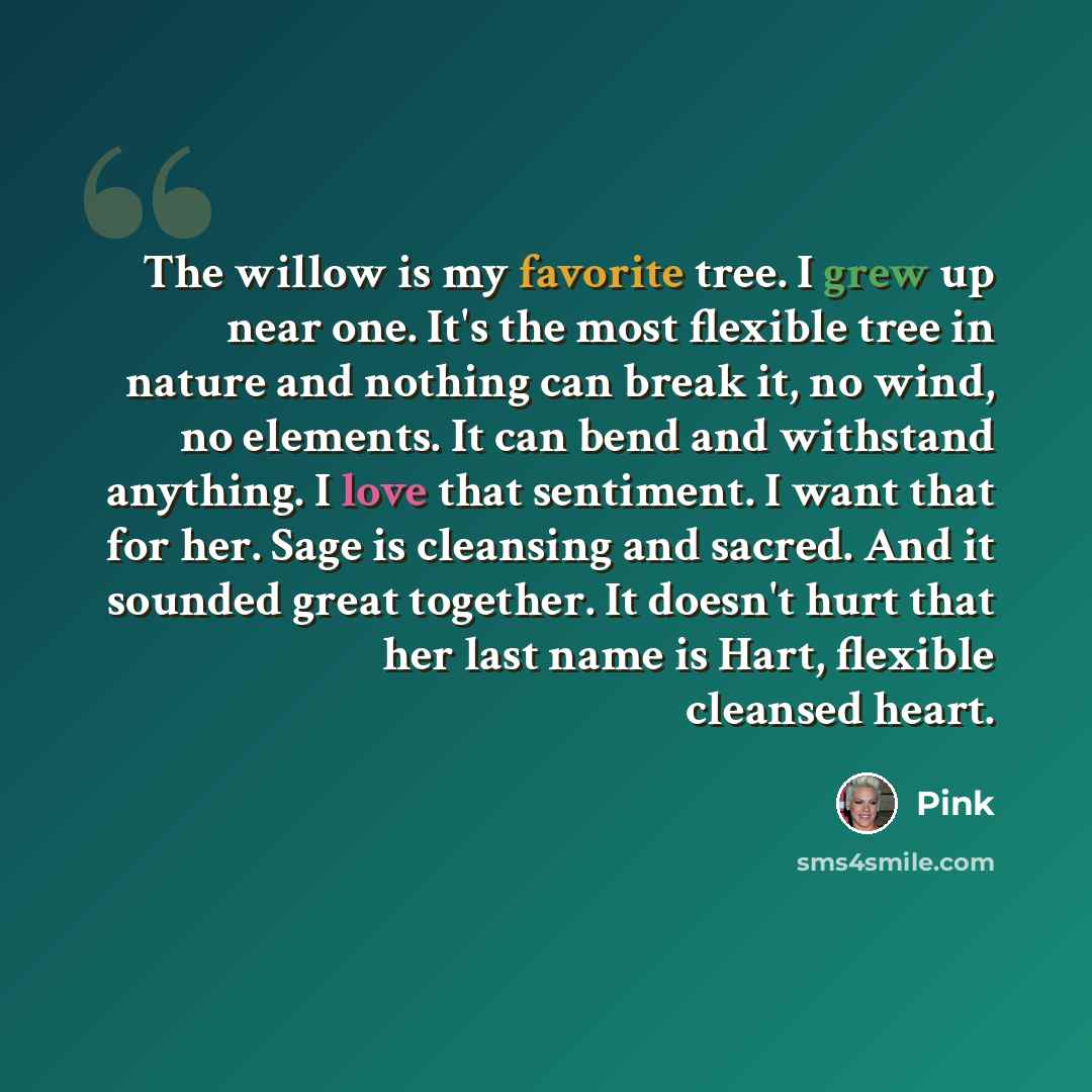 “The willow is my favorite tree. I grew up near one. It's the most flexible tree in nature and nothing can break it, no wind, no elements. It can bend and withstand anything. I love that sentiment. I want that for her. Sage is cleansing and sacred. And it sounded great together. It doesn't hurt…” quote by Pink