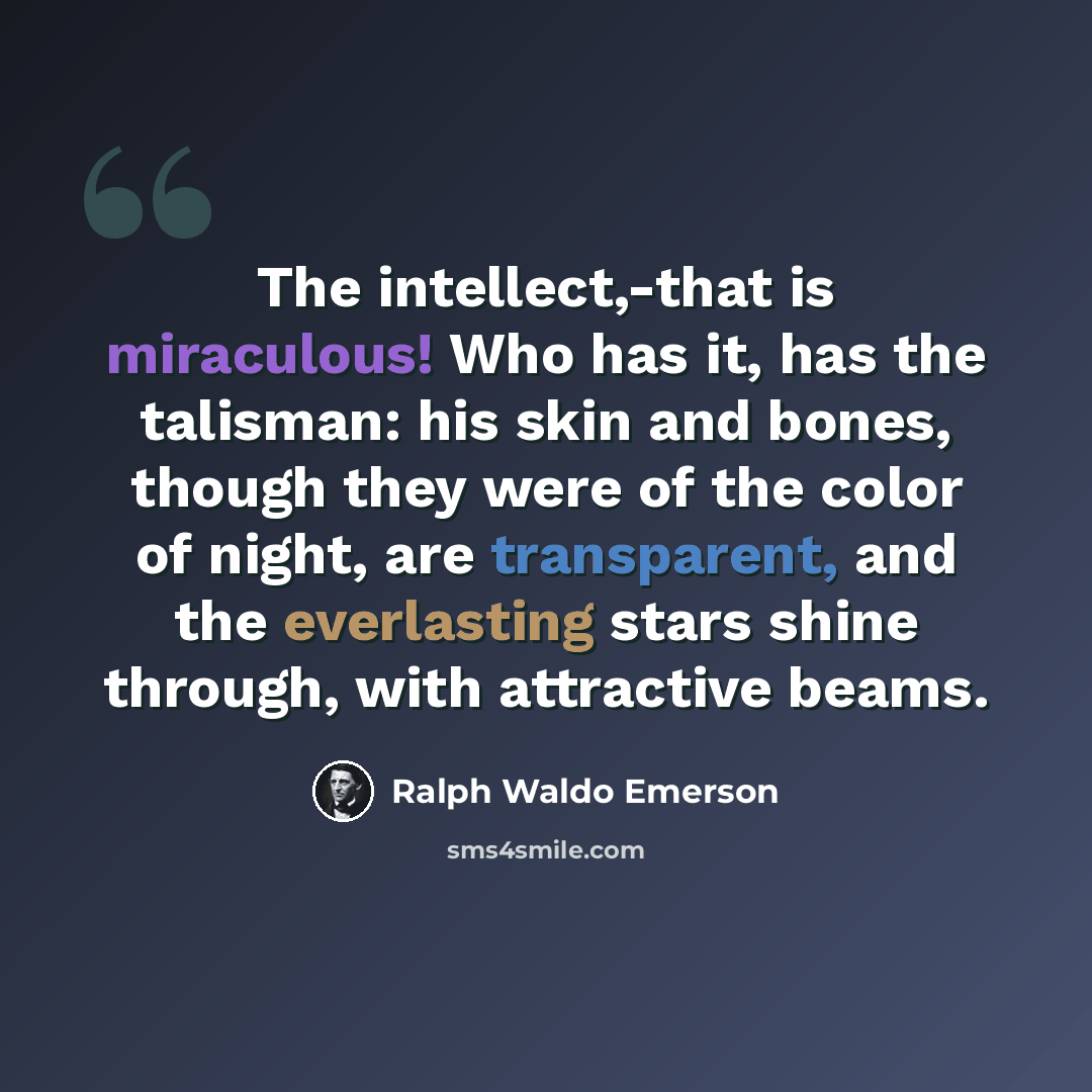 “The intellect,-that is miraculous! Who has it, has the talisman: his skin and bones, though they were of the color of night, are transparent, and the everlasting stars shine through, with attractive beams.” quote by Ralph Waldo Emerson