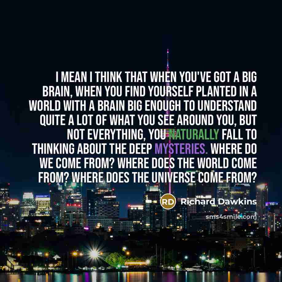“I mean I think that when you've got a big brain, when you find yourself planted in a world with a brain big enough to understand quite a lot of what you see around you, but not everything, you naturally fall to thinking about the deep mysteries. Where do we come from? Where does the world come…” quote by Richard Dawkins