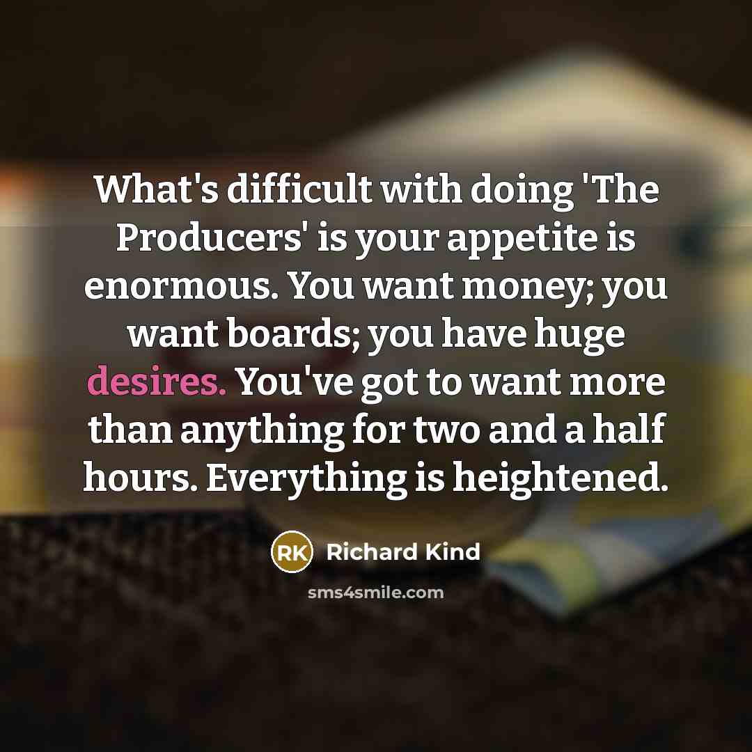 “What's difficult with doing 'The Producers' is your appetite is enormous. You want money; you want boards; you have huge desires. You've got to want more than anything for two and a half hours. Everything is heightened.” quote by Richard Kind